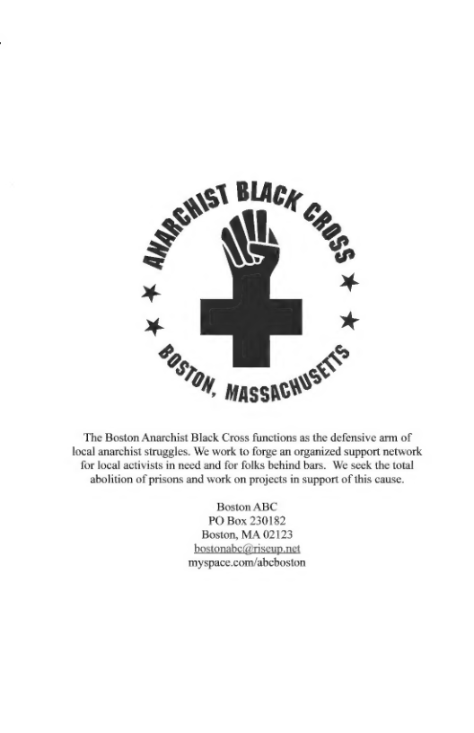 The Boston Anarchist Black Cross functions as the defensive arm of ocal anarchist strugeles. We work to forge an organized support network for local activists in nced and for folks behind bars. We scek the total abolition of prisons and work on projects in supportof his cause.  Boston ABC PO Box 230182 Boston, MA 02123 ‘bostonabe@riseup.net  ‘myspace.com/abchosion 